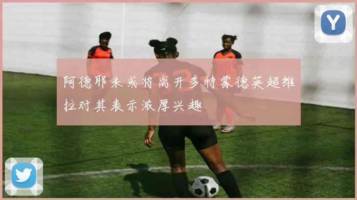 阿德耶米或将离开多特蒙德英超维拉对其表示浓厚兴趣