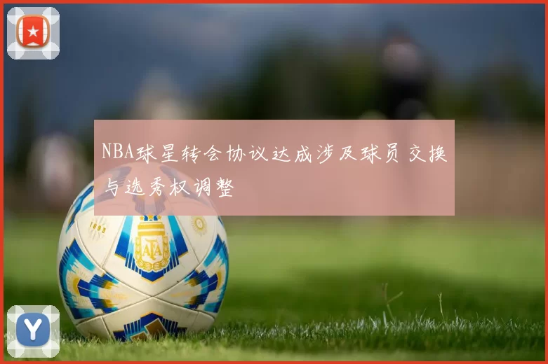 NBA球星转会协议达成涉及球员交换与选秀权调整