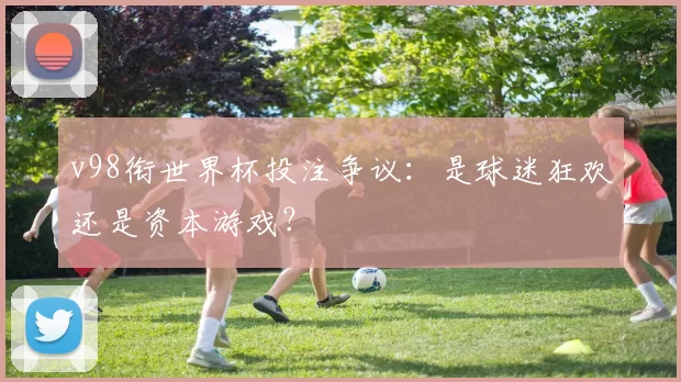 v98衔世界杯投注争议：是球迷狂欢还是资本游戏？