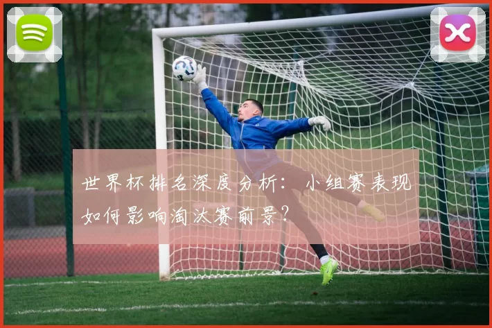 世界杯排名深度分析:小组赛表现如何影响淘汰赛前景?