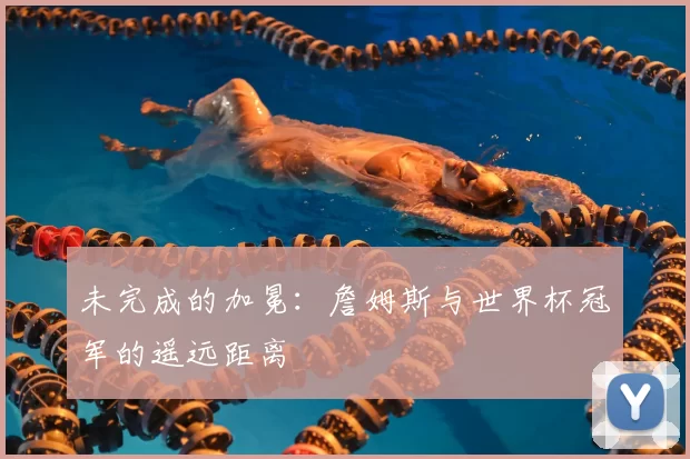 未完成的加冕:詹姆斯与世界杯冠军的遥远距离