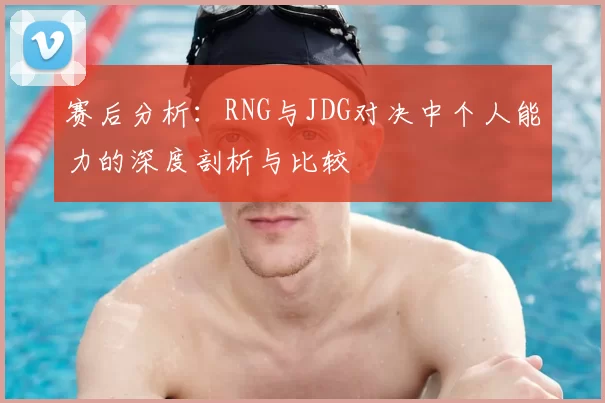 赛后分析:RNG与JDG对决中个人能力的深度剖析与比较