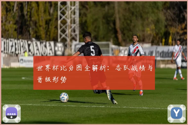 世界杯比分图全解析:各队战绩与晋级形势