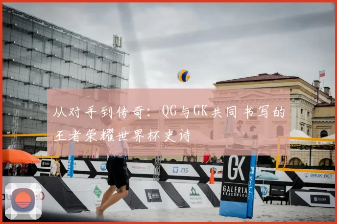 从对手到传奇:QG与GK共同书写的王者荣耀世界杯史诗