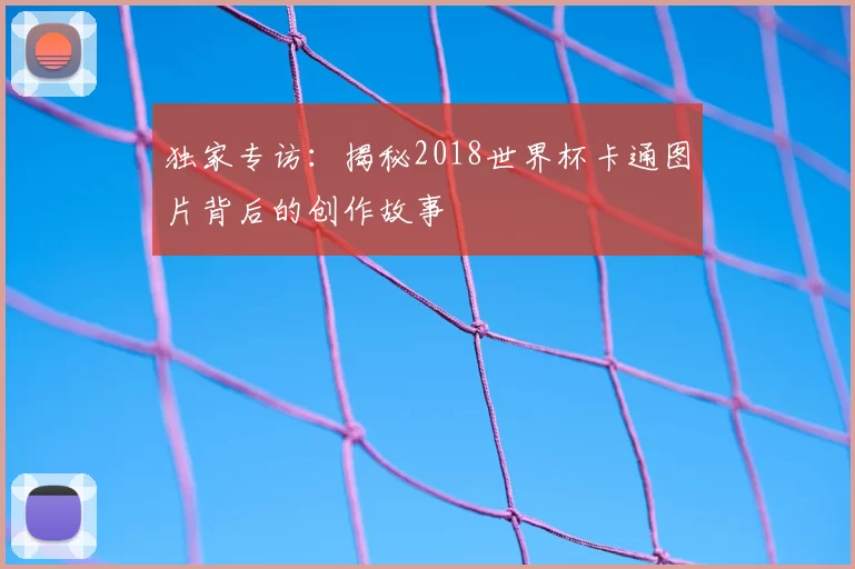 独家专访：揭秘2018世界杯卡通图片背后的创作故事