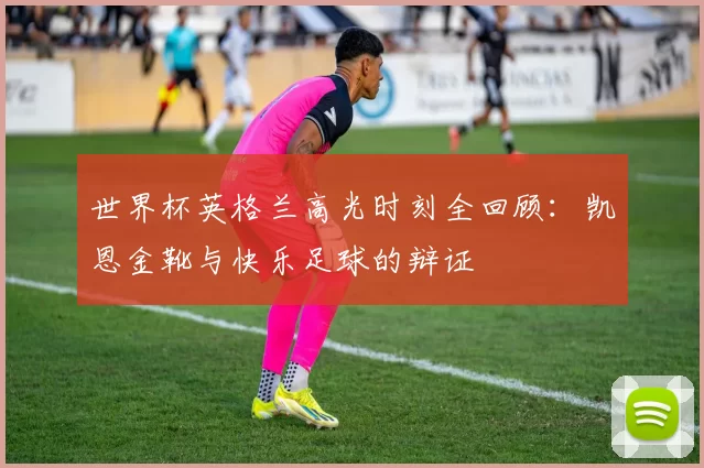 世界杯英格兰高光时刻全回顾：凯恩金靴与快乐足球的辩证