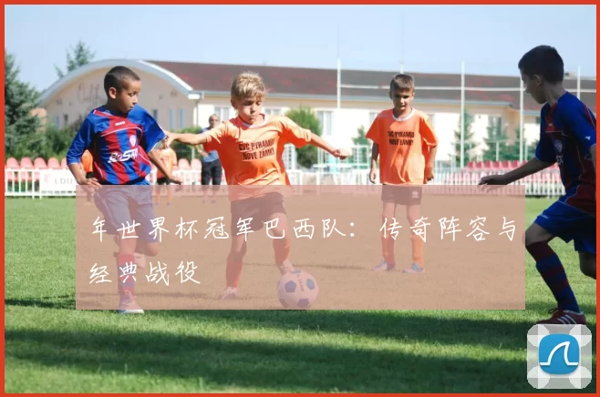 年世界杯冠军巴西队：传奇阵容与经典战役