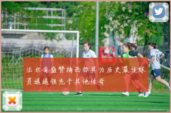 法尔肯盛赞梅西称其为历史最佳球员遥遥领先于其他传奇
