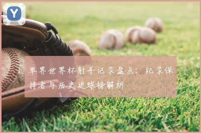 单界世界杯射手记录盘点:纪录保持者与历史进球榜解析