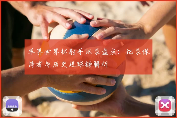 单界世界杯射手记录盘点:纪录保持者与历史进球榜解析