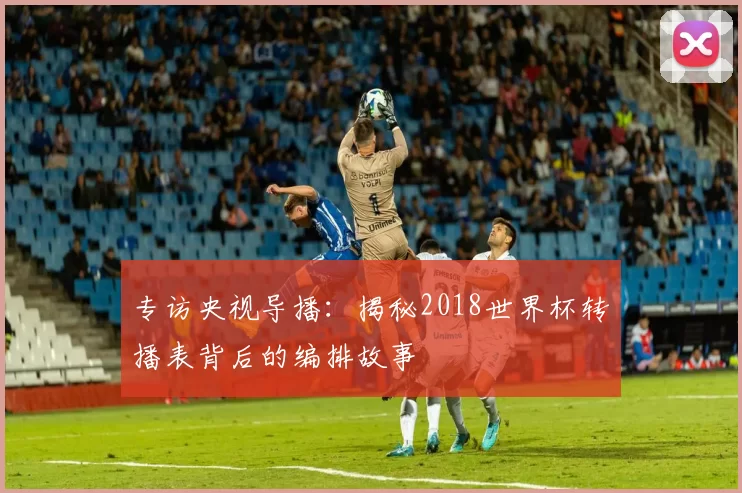 专访央视导播：揭秘2018世界杯转播表背后的编排故事