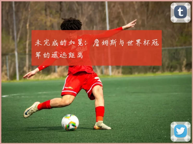 未完成的加冕：詹姆斯与世界杯冠军的遥远距离