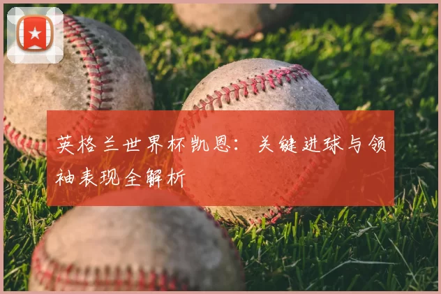 英格兰世界杯凯恩:关键进球与领袖表现全解析