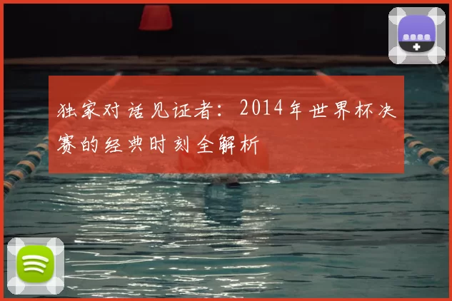 独家对话见证者:2014年世界杯决赛的经典时刻全解析