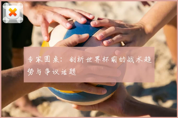 专家圆桌:剖析世界杯前的战术趋势与争议话题