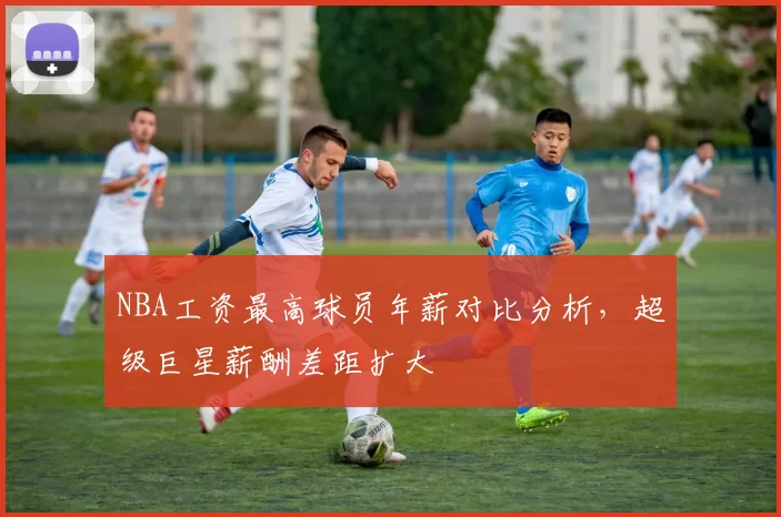 NBA工资最高球员年薪对比分析，超级巨星薪酬差距扩大