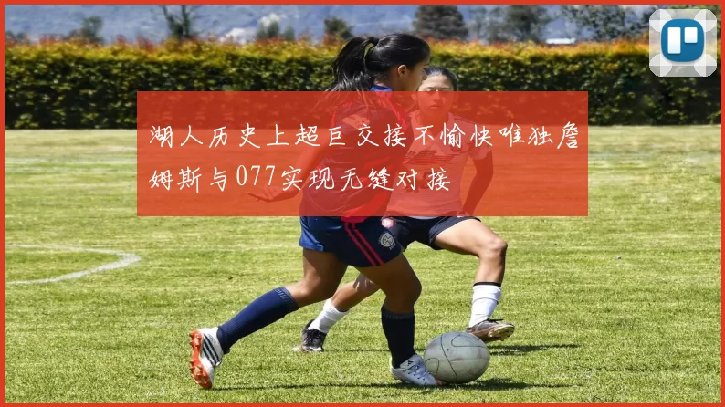 湖人历史上超巨交接不愉快唯独詹姆斯与077实现无缝对接