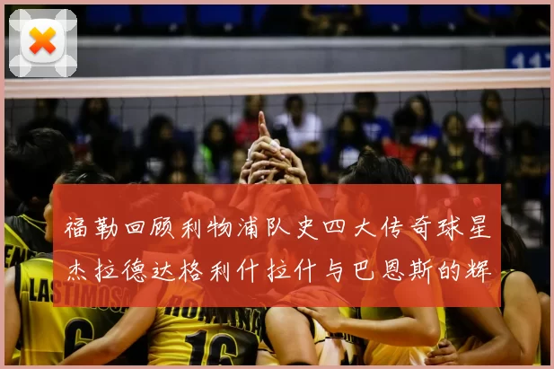 福勒回顾利物浦队史四大传奇球星杰拉德达格利什拉什与巴恩斯的辉煌成就