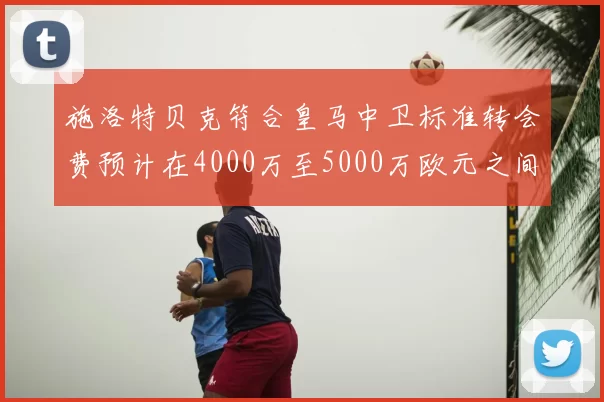 施洛特贝克符合皇马中卫标准转会费预计在4000万至5000万欧元之间