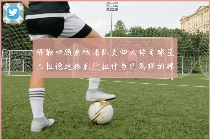 福勒回顾利物浦队史四大传奇球星杰拉德达格利什拉什与巴恩斯的辉煌成就