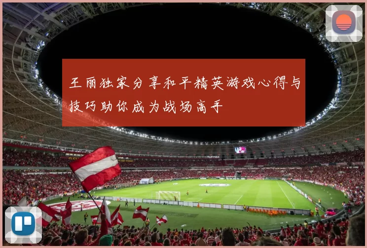 王丽独家分享和平精英游戏心得与技巧助你成为战场高手