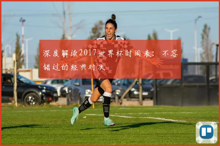 深度解读2017世界杯时间表：不容错过的经典对决