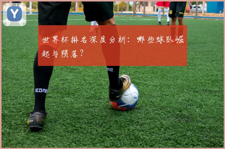 世界杯排名深度分析:哪些球队崛起与陨落?