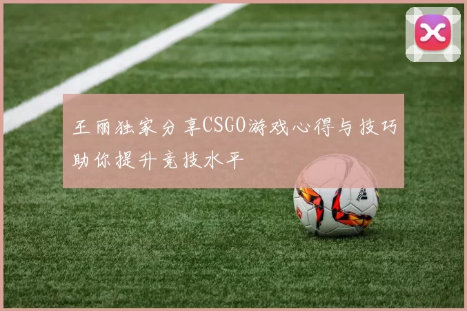 王丽独家分享CSGO游戏心得与技巧助你提升竞技水平
