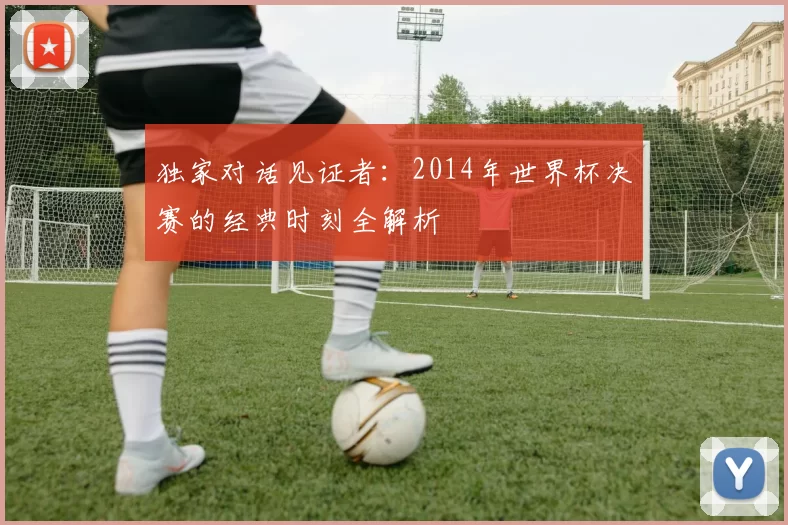 独家对话见证者：2014年世界杯决赛的经典时刻全解析