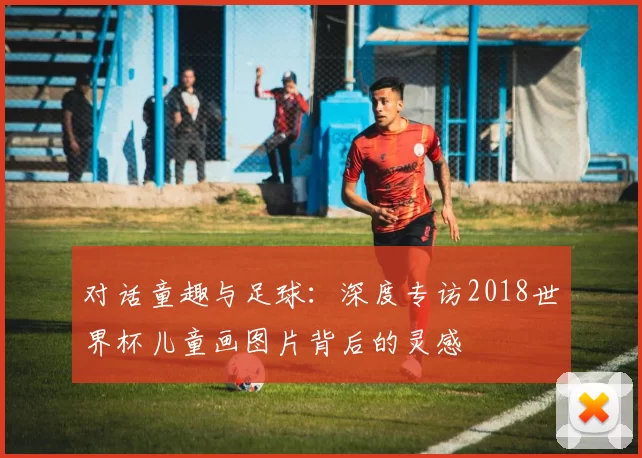 对话童趣与足球:深度专访2018世界杯儿童画图片背后的灵感