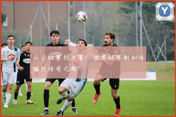 从小组赛到决赛：世界杯赛制如何编织传奇之路