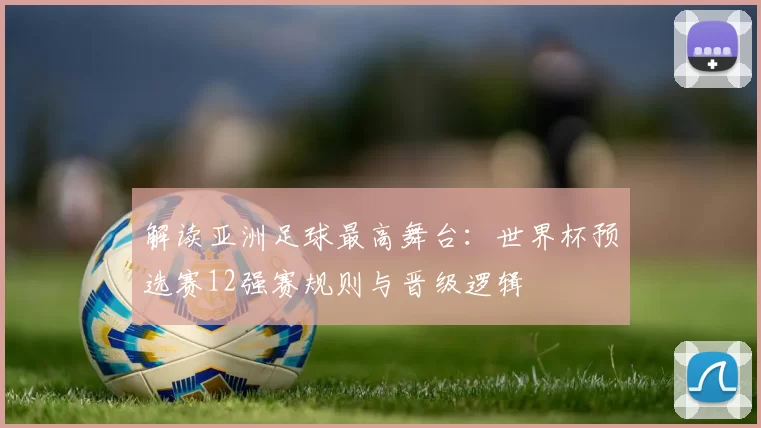 解读亚洲足球最高舞台：世界杯预选赛12强赛规则与晋级逻辑