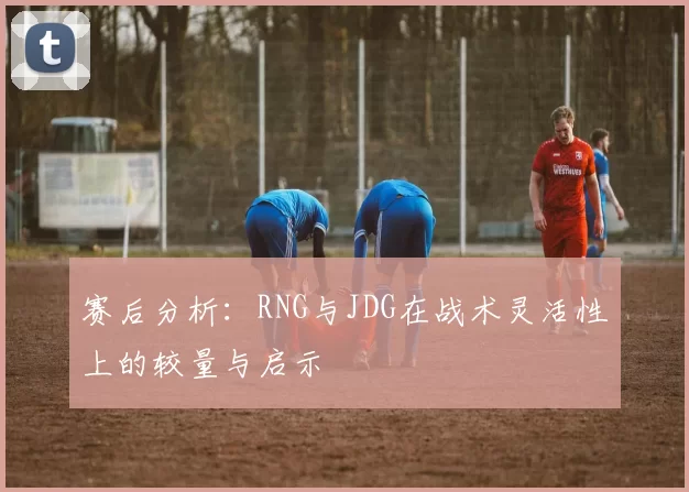 赛后分析:RNG与JDG在战术灵活性上的较量与启示
