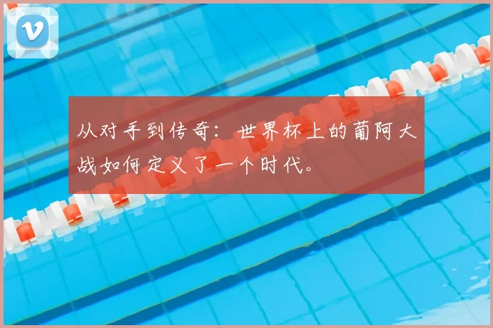 从对手到传奇：世界杯上的葡阿大战如何定义了一个时代。