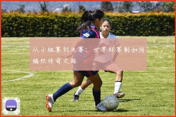 从小组赛到决赛:世界杯赛制如何编织传奇之路